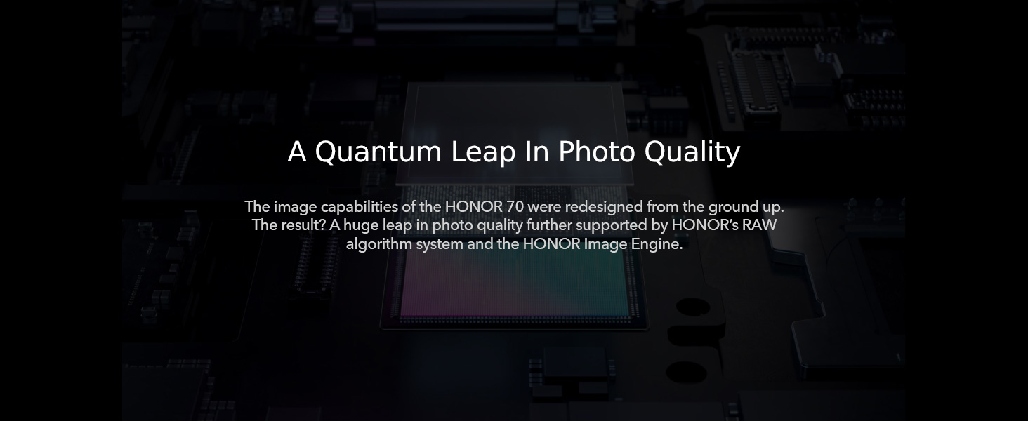 A Quantum Leap In Photo Quality - The image capabilities of the HONOR 70 were redesigned from the ground up.
					  The result? A huge leap in photo quality further supported by HONOR's RAW algorithm system and the HONOR Image Engine.